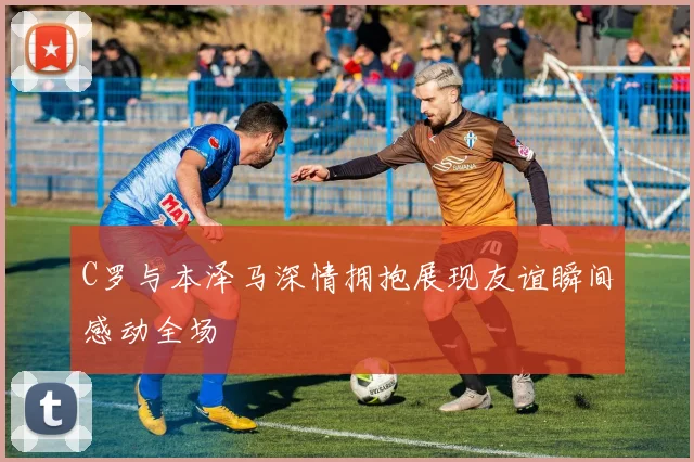 C罗与本泽马深情拥抱展现友谊瞬间感动全场