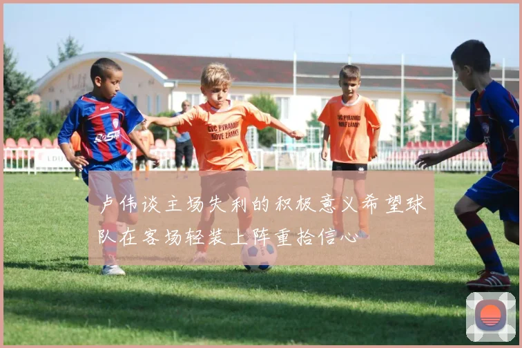 卢伟谈主场失利的积极意义希望球队在客场轻装上阵重拾信心
