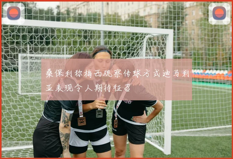 桑保利称梅西观察传球方式迪马利亚表现令人期待征召