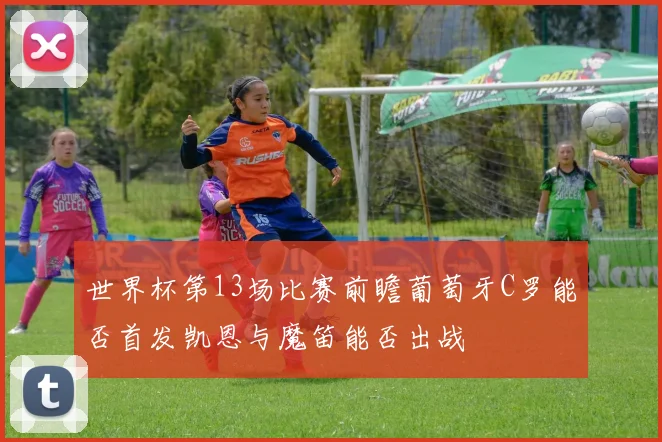 世界杯第13场比赛前瞻葡萄牙C罗能否首发凯恩与魔笛能否出战