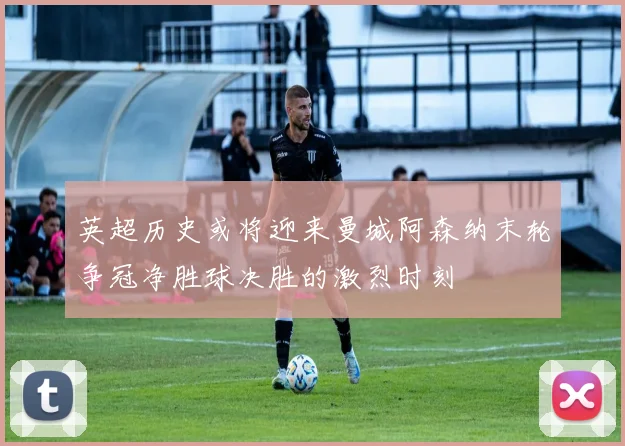 英超历史或将迎来曼城阿森纳末轮争冠净胜球决胜的激烈时刻
