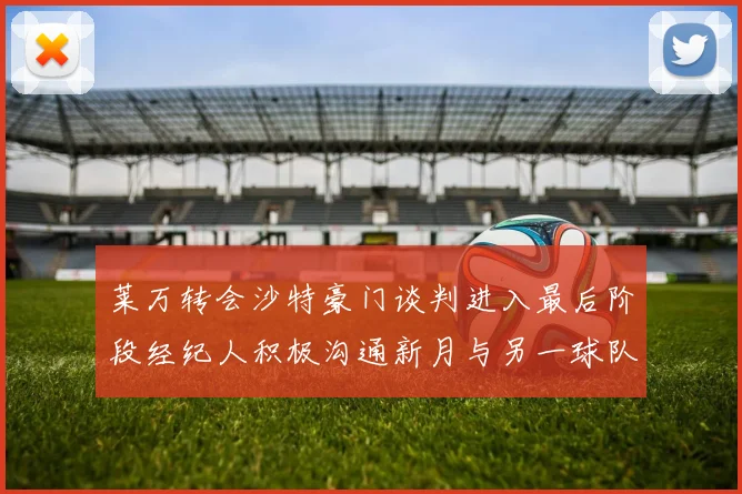 莱万转会沙特豪门谈判进入最后阶段经纪人积极沟通新月与另一球队
