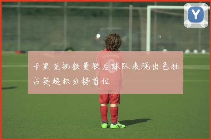 卡里克执教曼联后球队表现出色独占英超积分榜首位