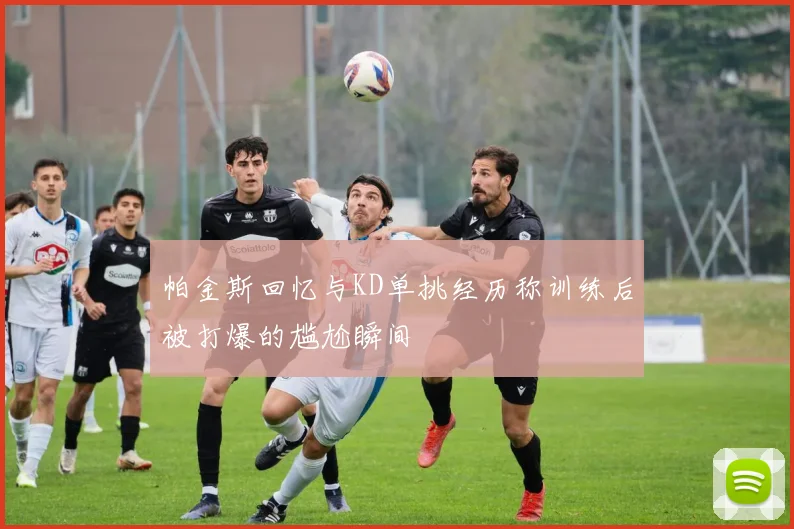 帕金斯回忆与KD单挑经历称训练后被打爆的尴尬瞬间