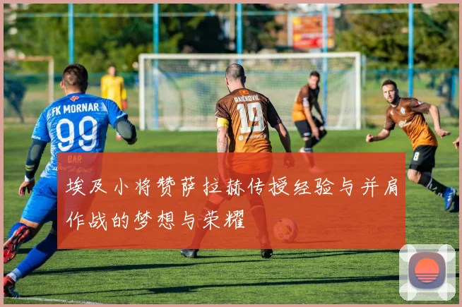 埃及小将赞萨拉赫传授经验与并肩作战的梦想与荣耀