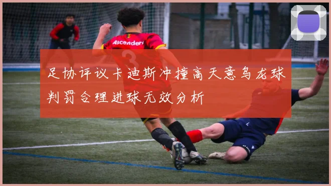 足协评议卡迪斯冲撞高天意乌龙球判罚合理进球无效分析